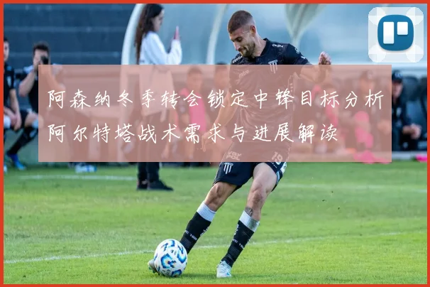阿森纳冬季转会锁定中锋目标分析阿尔特塔战术需求与进展解读
