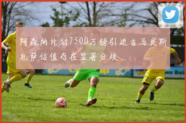 阿森纳计划7500万镑引进吉马良斯孔萨估值存在显著分歧