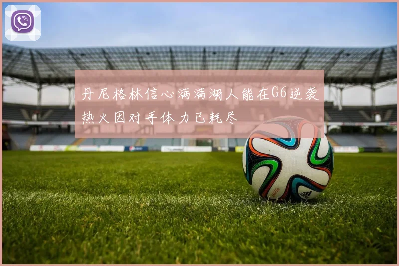 丹尼格林信心满满湖人能在G6逆袭热火因对手体力已耗尽