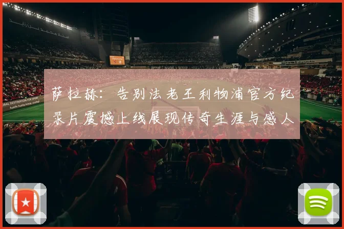 萨拉赫：告别法老王利物浦官方纪录片震撼上线展现传奇生涯与感人时刻