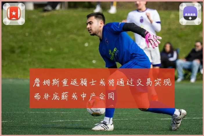 詹姆斯重返骑士或将通过交易实现而非底薪或中产合同