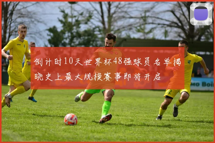 倒计时10天世界杯48强球员名单揭晓史上最大规模赛事即将开启
