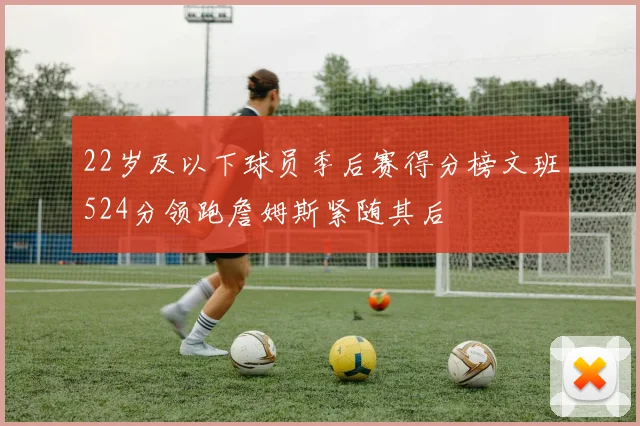 22岁及以下球员季后赛得分榜文班524分领跑詹姆斯紧随其后