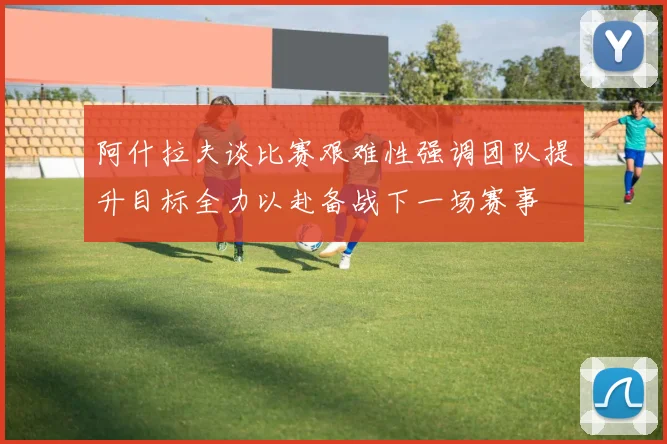 阿什拉夫谈比赛艰难性强调团队提升目标全力以赴备战下一场赛事