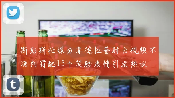 斯彭斯社媒分享德拉普肘击视频不满判罚配15个笑脸表情引发热议