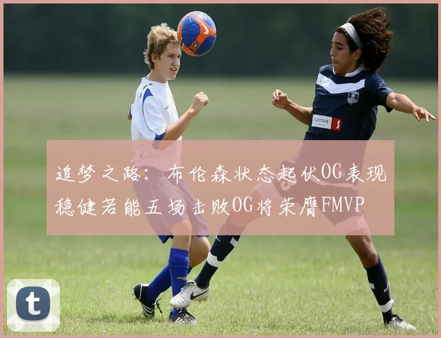 追梦之路：布伦森状态起伏OG表现稳健若能五场击败OG将荣膺FMVP