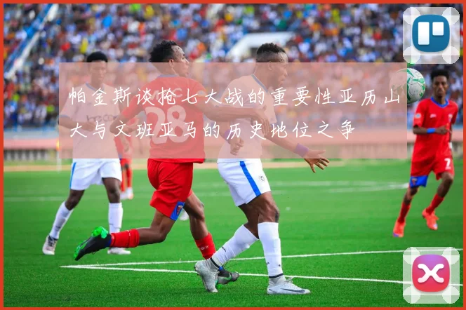 帕金斯谈抢七大战的重要性亚历山大与文班亚马的历史地位之争