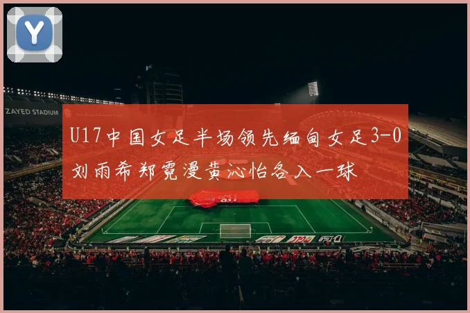 U17中国女足半场领先缅甸女足3-0刘雨希郑霓漫黄沁怡各入一球