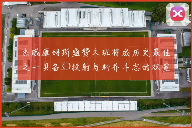 杰威廉姆斯盛赞文班将成历史最佳之一具备KD投射与科乔斗志的双重优势