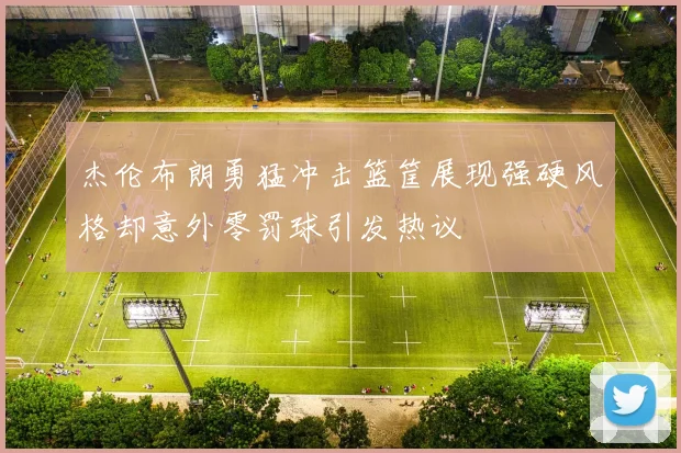 杰伦布朗勇猛冲击篮筐展现强硬风格却意外零罚球引发热议