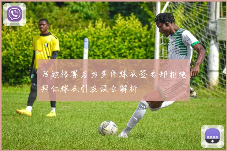 吕迪格赛后为多件球衣签名却拒绝拜仁球衣引发误会解析