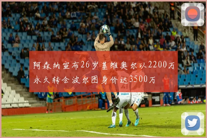 阿森纳宣布26岁基维奥尔以2200万永久转会波尔图身价达3500万